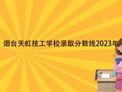 烟台天虹技工学校录取分数线2023年